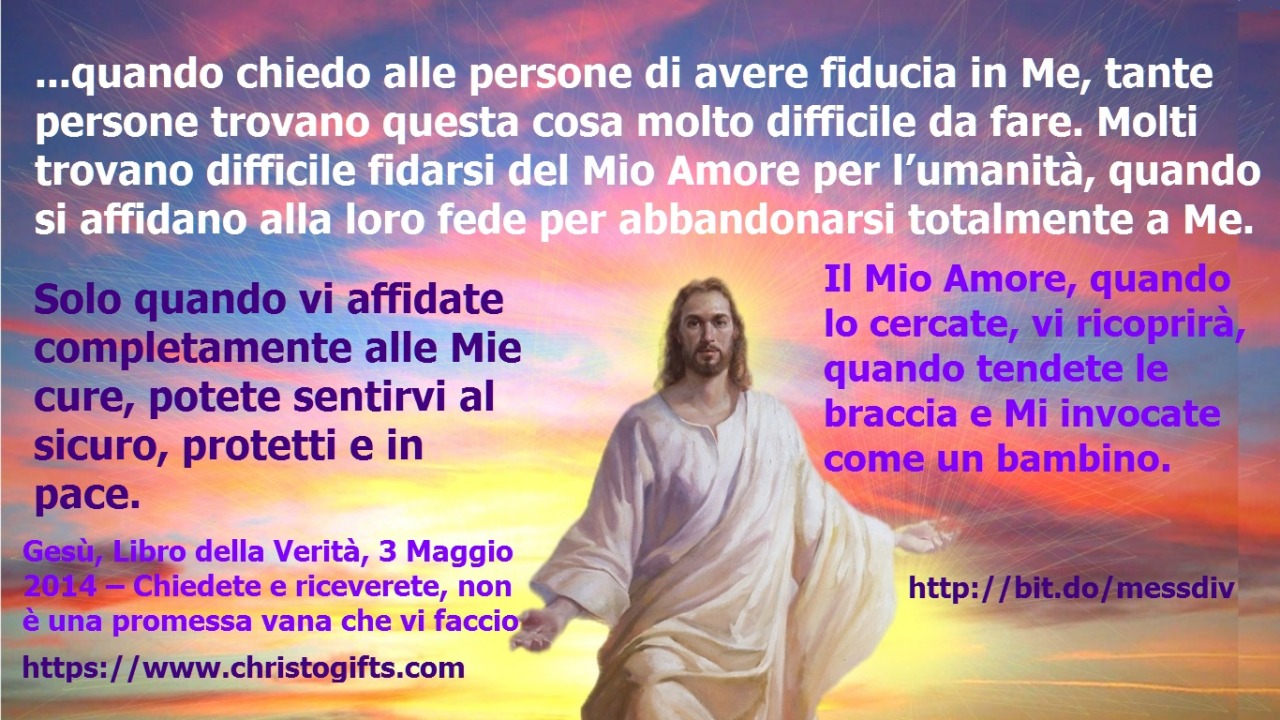 Solo quando vi affidate completamente alle Mie cure, potete sentirvi al sicuro, protetti e in pace. March 31, 2020 at 04:00AM
Mia amata figlia prediletta, quando chiedo alle persone di avere fiducia in Me, tante persone trovano questa cosa molto...