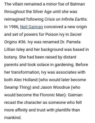 Screenshot reading: The villain remained a minor foe of Batman throughout the Silver Age until she was reimagined following Crisis on Infinite Earths. In 1986, Neil Gaiman conceived a new origin and set of powers for Poison Ivy in Secret Origins #36. Ivy was renamed Dr. Pamela Lillian Isley and her background was based in botany. She had been raised by distant parents and took solace in gardening. Before her transformation, Ivy was associates with both Alec Holland (who would later become Swamp Thing) and Jason Woodrue (who would become the Floronic Man). Gaiman recast the character as someone who felt more affinity and trust with plantlife than mankind.