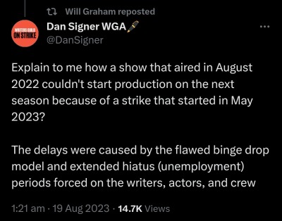 text from a reply by dan signer wga: explain to me how a show that aired in august 2022 couldn't start production on the next season because of a strike that started in may 2023?

the delays were caused by the flaws binge drop model and extended hiatus (unemployment) periods forced on the writers, actors, and crew