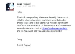 creepychimera:  Well I’m not getting my account back  Just&hellip; awesome. Someone has 2 step security on his account, and if there is any kind of issue, tumblr&rsquo;s support just tell you to go fuck yourself and start over, because even giving them