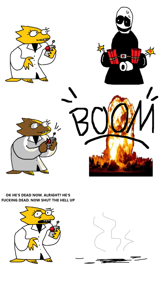A crudely drawn comic of Alphys and Gaster.
In panel one, Alphys is holding a remote with a big red button on it. Gaster is in front of her. A bunch of bombs and dynamite sticks are tied to him and he is sweating.
In panel two, Alphys presses the button and Gaster explodes. In his place there is a stock png of an explosion.
In panel three. Alphys looks at the viewer with an exasperated expression and says "OK HE'S DEAD NOW. ALRIGHT? HE'S FUCKING DEAD. NOW SHUT THE HELL UP"