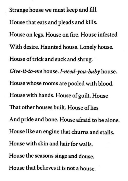 Text from the poem Ash by Tracy K Smith: Strange house we must keep and fill. House that eats and pleads and kills. House on legs. House on fire. House infested with desire. Haunted House. Lonely House. House of trick and suck and shrug. Give-it-to-me house. I-need-you-baby house. House whose rooms are pooled with blood. House with hands. House of guilt. House that other houses built. House of lies and pride and bone. House afraid to be alone. House like an engine that churns and stalls. House with skin and hair for walls. House the seasons singe and douse. House that believes it is not a house.