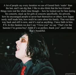 gwaypositivity:   Text:  A lot of people say every iteration we see of Gerard feels ‘realer’ than the last, and I can dig that. I like to also think that the best Gerard things were real the whole time though— how he looked out for fans during