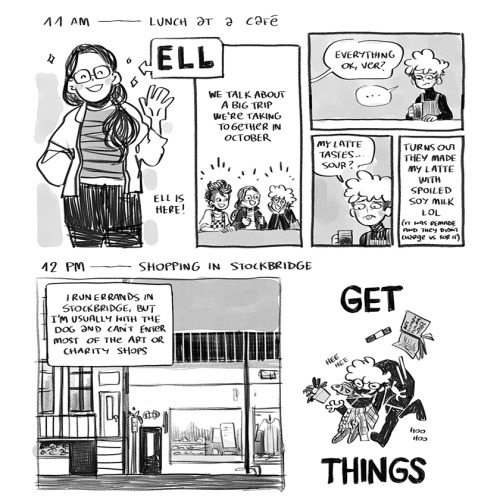 A set of two comics depicting each hour of the artist's day.  "11 AM - Lunch at a cafe"  PANEL 1: A figure labeled as Ell is in this panel. Ell smile sweetly at us, raising one hand in greeting. Ell has long, dark hair and wears comfortable, stylish clothes.  PANEL 2: The three friends are depicted chatting excitedly. A caption says, "We talk about a big trip we're taking together in October."  PANEL 3: Ver falls silent, as they look down with uncertainty. Someone asks, "Everything OK, Ver?"  PANEL 4: Ver expresses confusion as they say, "My latte tastes... sour?"  PANEL 5: A caption follows up to explain, "Turns out they made my late with spoiled soy milk lol. It was remade and they didn't charge us for it."  "12 PM - Shopping in Stockbridge."  PANEL 1: A large panel depicting a street with shops on it. A caption states, "I run errands in Stockbridge, but I'm usually with the dog and can't enter most of the art or charity shops."  PANEL 2: A manic Ver runs with exxagerated, rubbery limbs, trying to hold onto a bunch of items they presumibly bought. This figure is labeled with an enormous "get things".