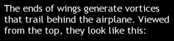 fuckyeahfluiddynamics:  In flight, airplane wings produce dramatic wingtip vortices. These vortices reduce the amount of lift a 3D wing produces relative to a 2D one. How much they influence the lift depends on both the strength and proximity of the vorte