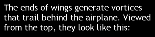 fuckyeahfluiddynamics:  In flight, airplane wings produce dramatic wingtip vortices. These vortices reduce the amount of lift a 3D wing produces relative to a 2D one. How much they influence the lift depends on both the strength and proximity of the vorte