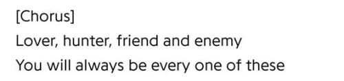 "[Chorus] / Lover, hunter, friend and enemy / You will always be every one of these"