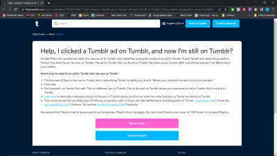 A Tumblr page with the following text: Help, I clicked a Tumblr ad on Tumblr, and now I'm still on Tumblr? It’s like Plinko. You scrolled the dash. You saw an ad for Tumblr that looked like a shitpost version of an ad for Tumblr. Surely Tumblr isn’t advertising itself on Tumblr. You click the ad. You are...on Tumblr. The ad for Tumblr that you found on Tumblr has taken you to Tumblr. Well, sometimes ads don’t lie. Welcome to your hellsite.  Here’s how to react to an ad for Tumblr that you see on Tumblr:  Find the weird Pikachu man ad on Tumblr that is advertising Tumblr by telling you this is “Where your interests connect you to your people.” Click that. Find yourself...on Tumblr. But wait. This is a different part of Tumblr. This is the part on Tumblr where you read about an ad on Tumblr that took you to Tumblr. Click here to leave this metaverse and go to the part of Tumblr where you find out what the other humans on Tumblr are doing on Tumblr. Then scroll across the trending topics at the top, or just dive right on down into the hellfire that is trending posts on Tumblr. Underwater wife? Check. An opinionated raccoon? It’s here. Oh, and the aforementioned plinko? Naturally. Remember that Pikachu man is always watching. Sometimes, Pikachu man is judging. But one thing Pikachu man never is? Off Tumblr. Or actually Pikachu.