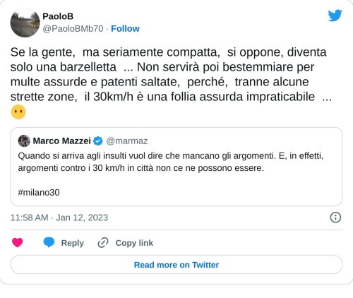 Se la gente, ma seriamente compatta, si oppone, diventa solo una barzelletta ... Non servirà poi bestemmiare per multe assurde e patenti saltate, perché, tranne alcune strette zone, il 30km/h è una follia assurda impraticabile ... 😶 https://t.co/vUlbNTPSAN  — PaoloB (@PaoloBMb70) January 12, 2023