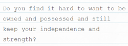 subbieblackgrl:  I got this question privately, but I figured I would answer for everyone.  I don’t find it difficult to keep my independence and strength while being owned.  I feel like those qualities are part of what makes me a good submissive.