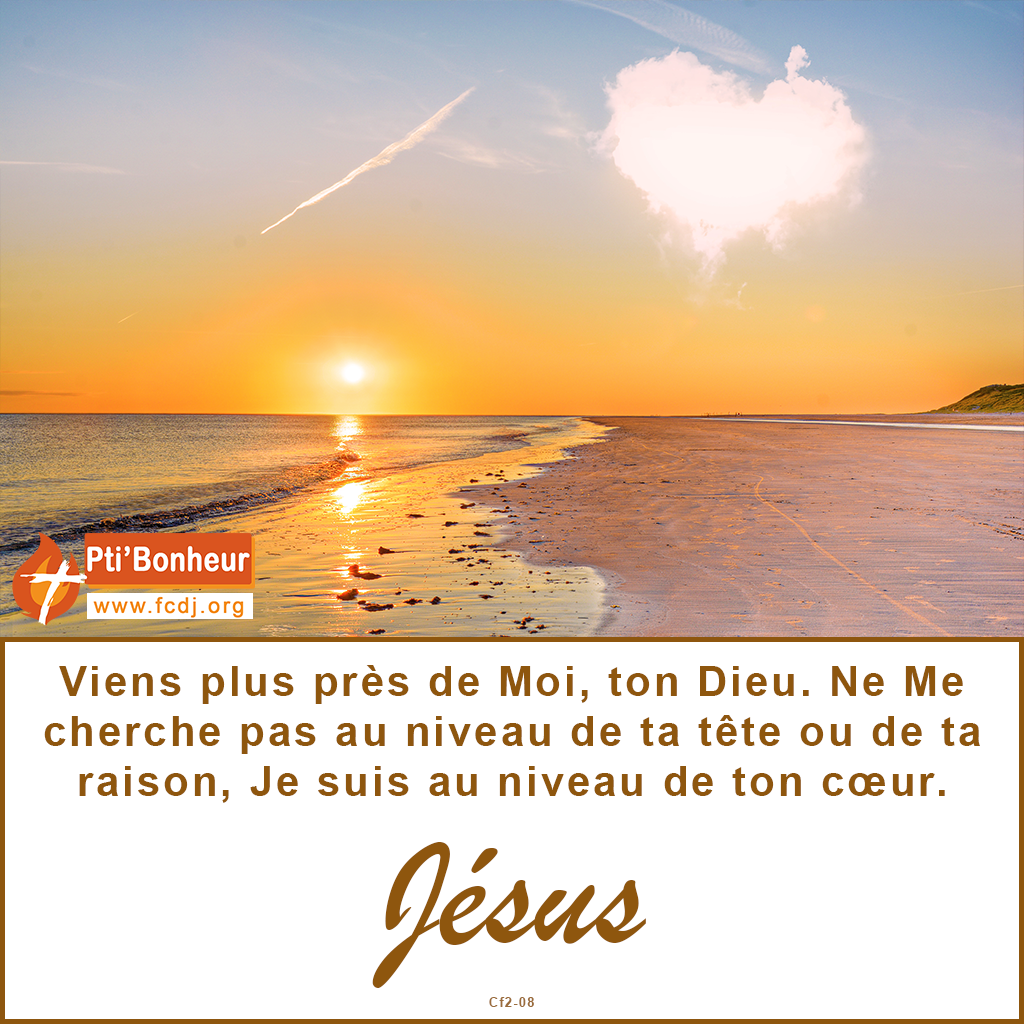 Viens plus près de Moi, ton Dieu. Ne Me cherche pas au niveau de ta tête ou de ta raison, Je suis au niveau de ton coeur.