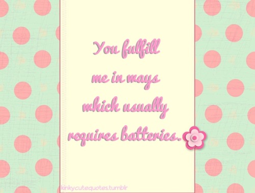 kinkycutequotes:  You fulfill me in ways which usually requires batteries. ~k/cq~