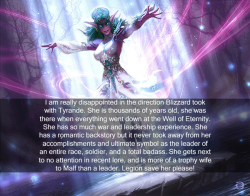 wow-confessions:  I am really disappointed in the direction  Blizzard took with Tyrande. She is thousands of years old, she was there  when everything went down at the Well of Eternity. She has so much war  and leadership experience. She has a romantic