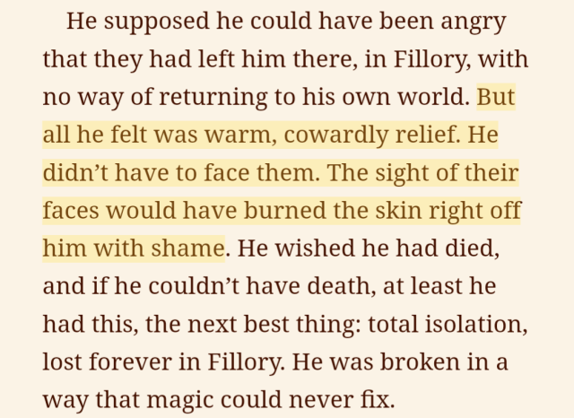 a screenshot of an ebook with part of the text highlighted. it reads, He supposed he could have been angry that they had left him there, in Fillory, with no way of returning to his own world. [begin highlight] But all he felt was warm, cowardly relief. The sight of their faces would have burned the skin right off him with shame. [end highlight] He wished he had died, and if he couldn't have death, at least he had this, the next best thing: total isolation, lost forever in Fillory. He was broken in a way that magic could never fix.