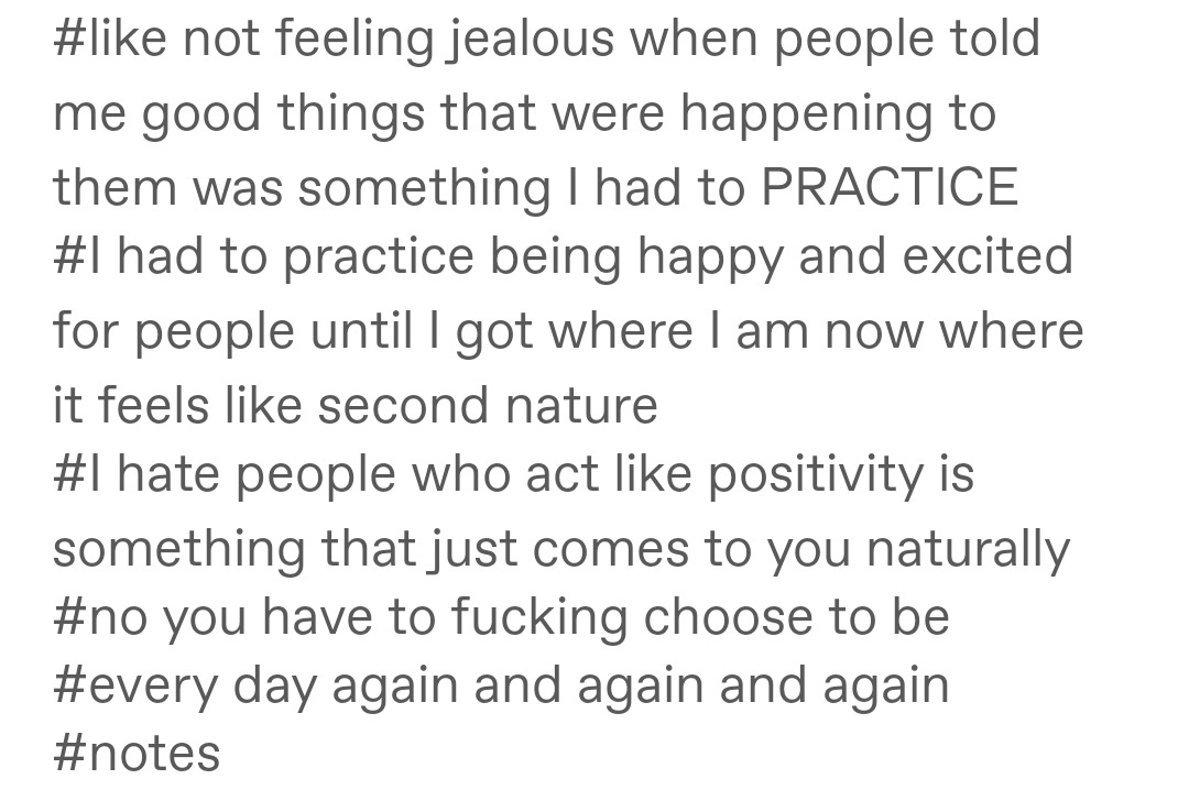 A series of tags that say, "#like not feeling jealous when people told me good things that were happening to them was something had to PRACTICE #I had to practice being happy and excited for people until got where am now where it feels like second nature #I hate people who act like positivity is something that just comes to you naturally #no you have to fucking choose to be #every day again and again and again #notes"