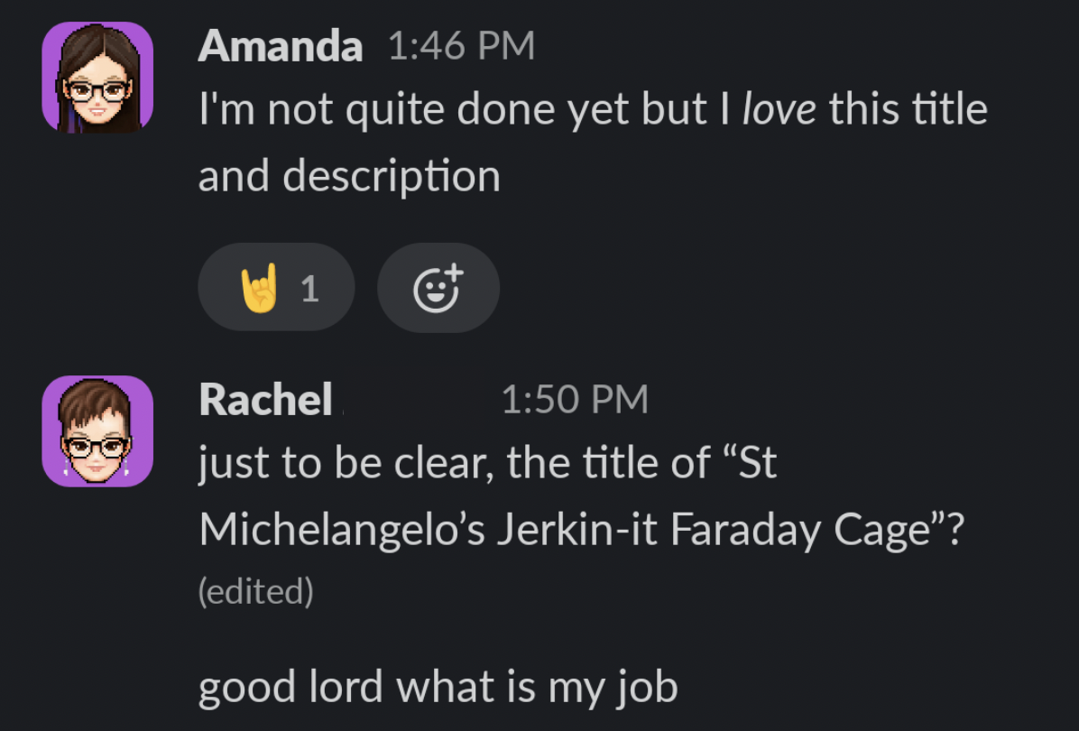 A screenshot of a Slack conversation that reads: Amanda: I'm not quite done yet but I love this title and description Rachel: just to be clear, the title of "St Michelangelo's Jerkin-it Faraday Cage"? good lord what is my job