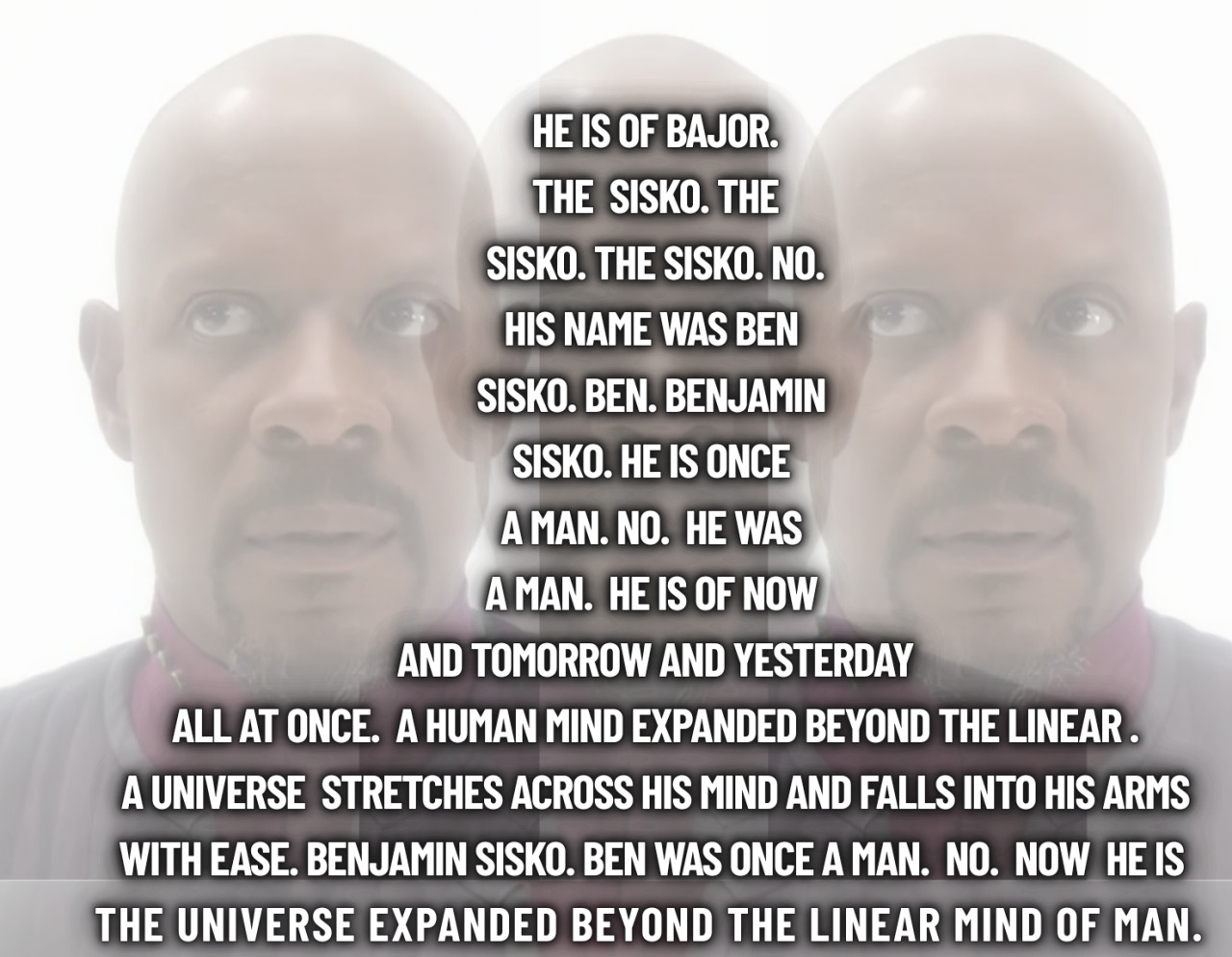 A poem shaped like the silhouette of a person. It reads: He is Of Bajor.
The  Sisko. The
 Sisko. The Sisko. NO. 
His name was Ben 
Sisko. BEN. Benjamin 
Sisko. He Is once 
a man. No.  He Was 
a man.  he is of Now 
 and tomorrow and yesterday 
all at once.  A human mind expanded beyond the linear .
A universe  stretches across his mind and falls into his arms
with ease. Benjamin Sisko. Ben was once a man.  No.  Now  HE IS 
the universe expanded beyond the linear mind of man.