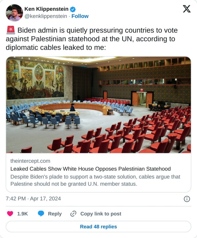 🚨 Biden admin is quietly pressuring countries to vote against Palestinian statehood at the UN, according to diplomatic cables leaked to me:https://t.co/XWxz7kddPK  — Ken Klippenstein (@kenklippenstein) April 17, 2024