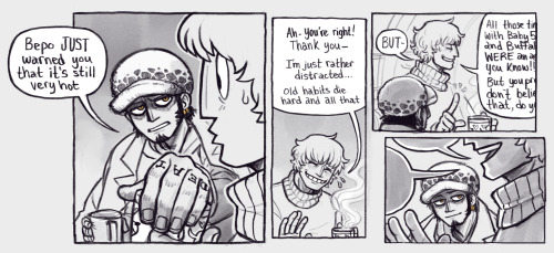 A four paneled comic page.

1. Cora glances back over to Law, his lips still pursed as though to take a sip from his mug, which still has Law's hand covering the top. Law gives Cora an exasperated look. 

Law: "Bepo JUST warned you that it's still very hot."

2. Cora smiles sheepishly.

Cora: "Ah, you're right! Thank you. I'm just rather distracted...old habits die hard and all that."

3. Cora now holds up a finger with his free hand, a playfully annoyed expression on his face now.

Cora: "BUT- All those times with Baby 5 and Buffalo were an act, you know. But you probably don't believe that, do you?"

Cora's speech bubble is slightly cut off, implying that Law is starting to tune him out.

4. Cora is in the foreground, with Law simply having a content smile on his face as he watches more so than listens to Cora prattle on about God knows what.