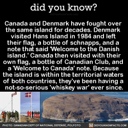 did-you-kno: Canada and Denmark have fought over  the same island for decades. Denmark  visited Hans Island in 1984 and left  their flag, a bottle of schnapps, and a  note that said ‘Welcome to the Danish  island.’ Canada then visited with their own