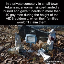 finrir:  maudnewton:  fieldbears:  wildwomanofthewoods:  mindblowingfactz:  In a private cemetery in small-town Arkansas, a woman single-handedly buried and gave funerals to more than 40 gay men during the height of the AIDS epidemic, when their families