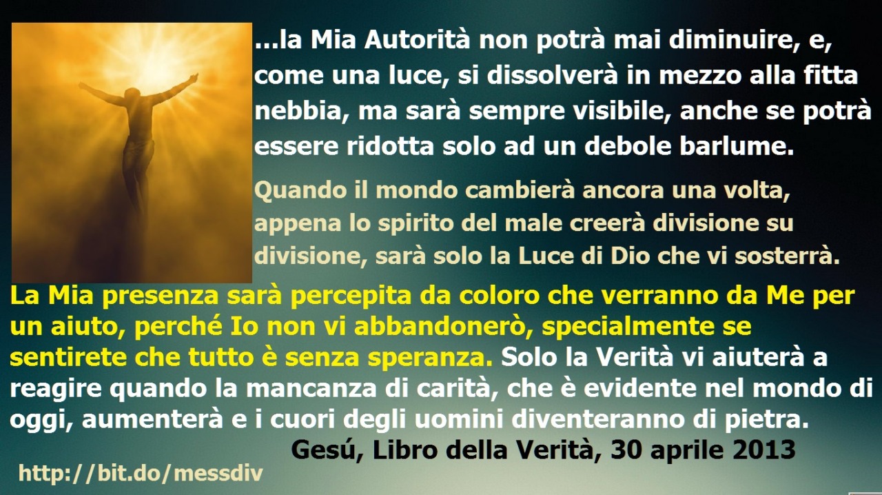 Appena lo spirito del male creerà divisione su divisione, sarà solo la Luce di Dio che vi sosterrà. September 22, 2020 at 04:00AM
Mia amata figlia prediletta, la Mia ​​Autorità non potrà mai diminuire, e, come una luce, si dissolverà in mezzo alla...