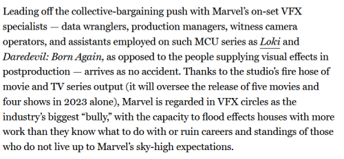 Another screenshot, reading:
Leading off the collective-bargaining push with Marvel’s on-set VFX specialists — data wranglers, production managers, witness camera operators, and assistants employed on such MCU series as Loki and Daredevil: Born Again, as opposed to the people supplying visual effects in postproduction — arrives as no accident. Thanks to the studio’s fire hose of movie and TV series output (it will oversee the release of five movies and four shows in 2023 alone), Marvel is regarded in VFX circles as the industry’s biggest “bully,” with the capacity to flood effects houses with more work than they know what to do with or ruin careers and standings of those who do not live up to Marvel’s sky-high expectations.
End screenshot.