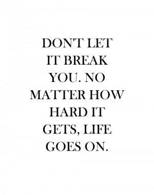 Don’t let it break you. No matter how hard it gets, life goes on.