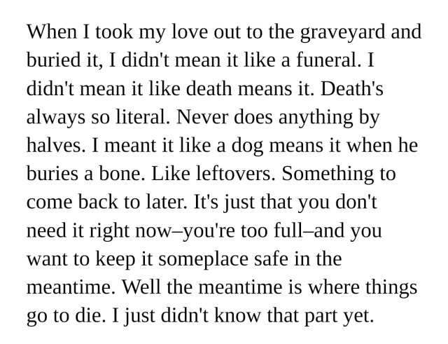 When I took my love out to the graveyard and buried it, I didn't mean it like a funeral. I didn't mean it like death means it. Death's always so literal. Never does anything by halves. I meant it like a dog means it when he buries a bone. Like leftovers. Something to come back to later. It's just that you don't need it right now–you're too full–and you want to keep it someplace safe in the meantime. Well the meantime is where things go to die. I just didn't know that part yet.
