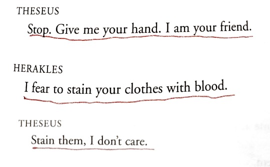 jondrettegirls:[ID: A page of a play. It reads as follows, “Theseus: Stop. Give me your hand. I am your friend. / Herakles: I fear to stain your clothes with blood. / Theseus: Stain them, I don’t care.” End text.]Herakles - Euripides