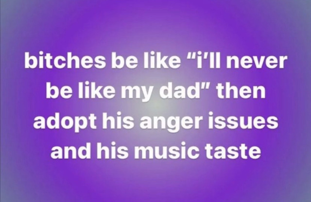 a facebook post saying "bitches be like "i'll never be like my dad" then adopt his anger issues and his music taste