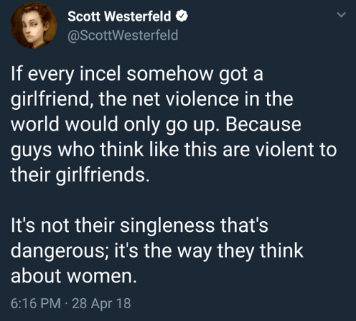 rodentmancy: fattyatomicmutant: This from the Writer of Peeps, my favorite [image tweet from Scott Westerfeld @ ScottWesterfeld If every incel somehow got a girlfriend, the net violence in the world would only go up. Because guys who think like this are
