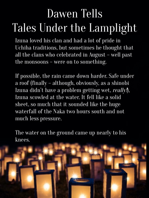 Image ID: The following text floats over a field of lanterns which are glowing in the dark.
Dawen Tells Tales Under the Lamplight
Izuna loved his clan and had a lot of pride in Uchiha traditions, but sometimes he thought that all the clans who celebrated in August – well past the monsoons – were on to something.
If possible, the rain came down harder. Safe under a roof (finally – although, obviously, as a shinobi Izuna didn’t have a problem getting wet, really!), Izuna scowled at the water. It fell like a solid sheet, so much that it sounded like the huge waterfall of the Naka two hours south and not much less pressure.
The water on the ground came up nearly to his knees.