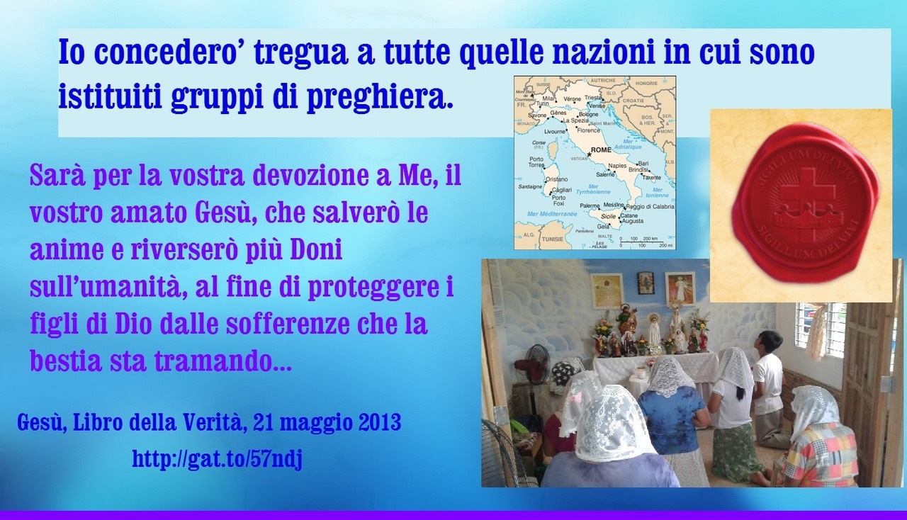 Io concederò tregua a tutte quelle nazioni in cui sono istituiti gruppi di preghiera. Sarà per la vostra devozione a Me, il vostro amato Gesù, che salverò le anime e riverserò più Doni sull’umanità, al fine di proteggere i figli di Dio dalle...