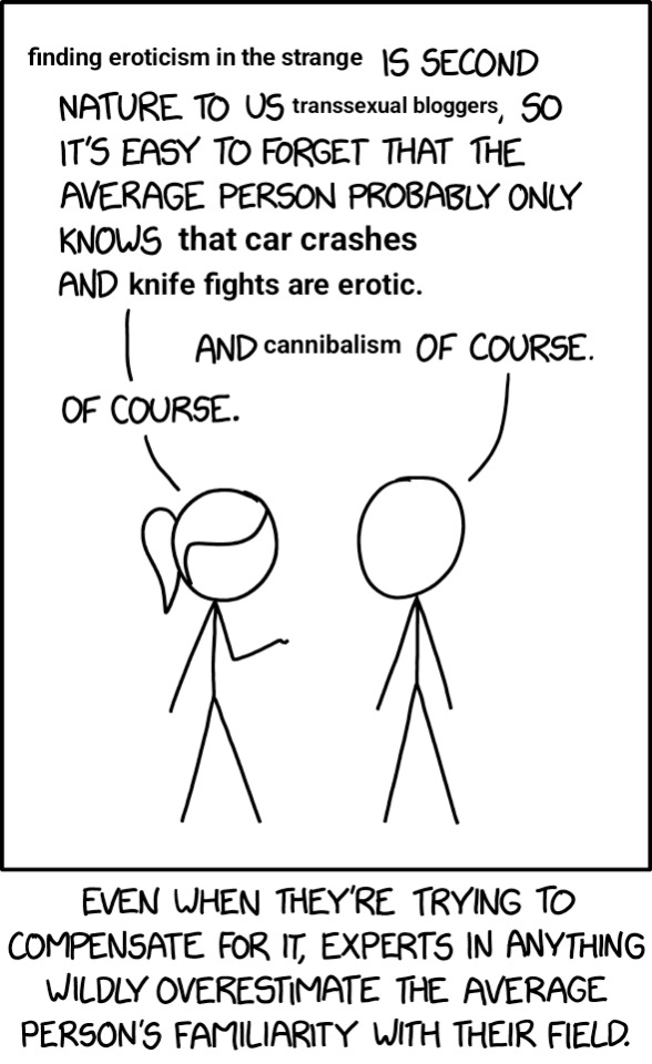 finding eroticism in the strange is second nature to us transsexual bloggers, so it's easy to forget that the average person probably only knows that car crashes and knife fights are erotic. and cannibalism of course.
of course.
even when they're trying to compensate for it, experts in anything wildly overestimate the average person's familiarity with their field.