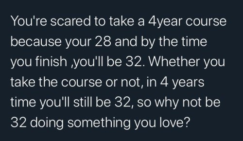 You're scared to take a 4year course because your 28 and by the time you finish, you'll be 32. Whether you take the course or not, in 4 years time you'll still be 32, so why not be 32 doing something you love?