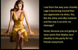 I see from the way your chastity cage is bouncing around that you appreciate my dress. You like the shiny and silky material and the way it accents my cleavage?  Good, because you are going to wear pants that display your chastity to the party for my