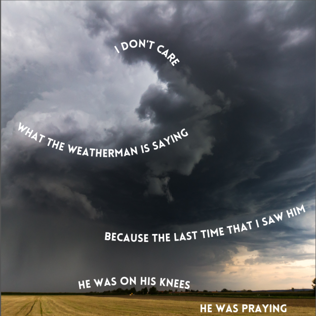 a picture of a huge, swirling thunder storm over a yellow field of cut grass. It is a dark dark grey, and there is rain in the distance. Over it, in block white letters, are curved lines of text, aligning with the curves of the storm cloud. They are lyrics to the song The Next Storm by Frank Turner, saying:
I don't care 
what the weatherman is saying
because the last time that I saw him
he was on his knees 
he was praying