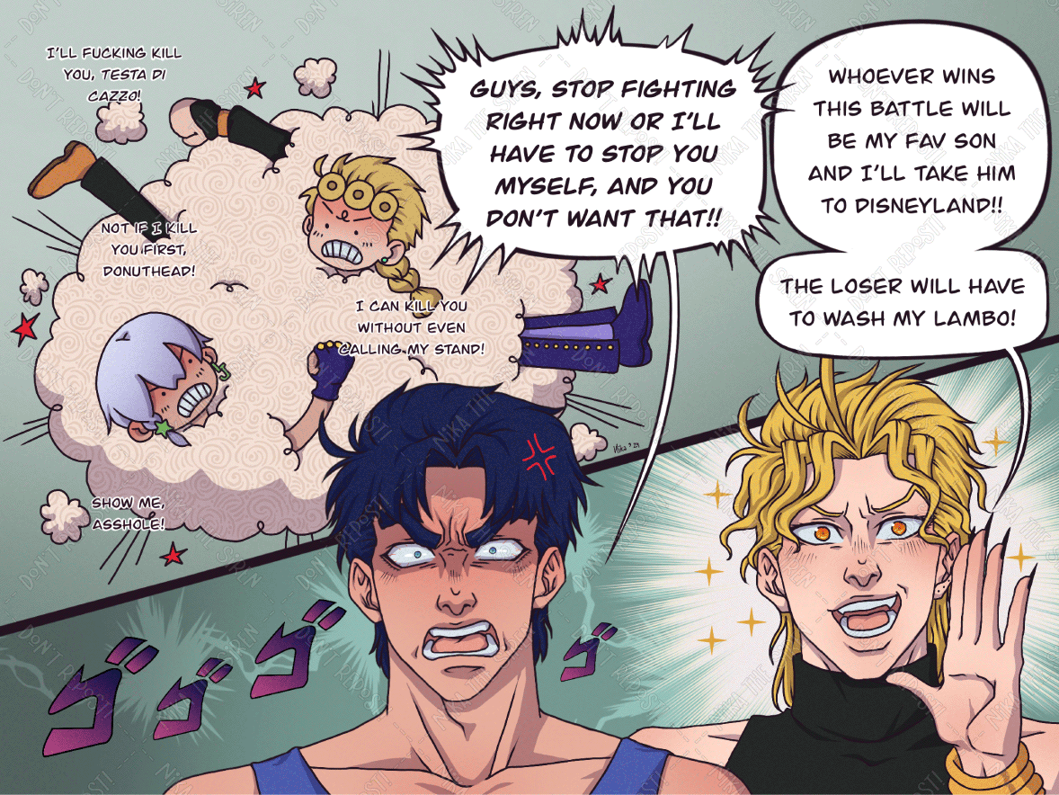 Giorno and Jodio are inside a fight cloud, insulting each other. "I'll fucking kill you, testa di cazzo!". "Not if I kill you first, donuthead!". "I can kill you without even calling my stand!". "Show me, asshole!". Jonathan and Dio are now watching the fight. Jonathan, who looks wrathful, shouts "Guys, stop fighting right now or I'll have to stop you myself, and you don't want that!!". By contrast, Dio looks extremely happy, and says "Whoever wins this battle will be my fav son and I'll take him to Disneyland!! The loser will have to wash my Lambo!".