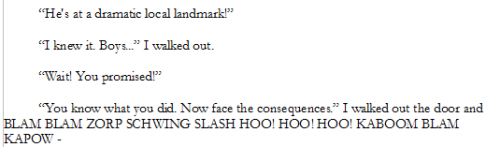 “He's at a dramatic local landmark!”
“I knew it. Boys...” I walked out.
“Wait! You promised!”
“You know what you did. Now face the consequences.” I walked out the door and BLAM BLAM ZORP SCHWING SLASH HOO! HOO! HOO! KABOOM BLAM KAPOW -