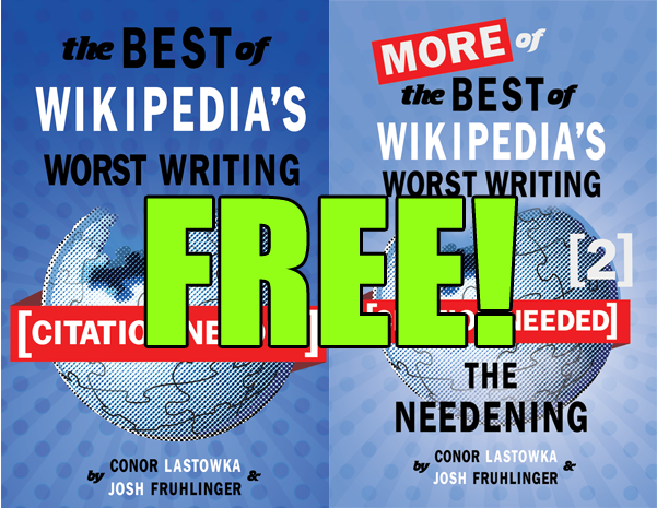 Just a reminder that kindle versions of both of our books are FREE through tomorrow. Each one has over 200 of our favorite bad Wikipedia entries with commentary from us that you can’t get anywhere else. Get them right here: Vol 1 and Vol 2.