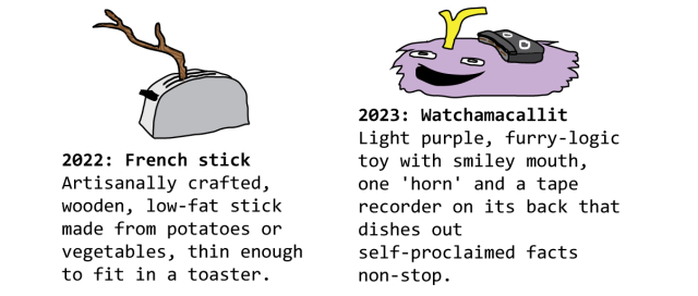 2022: French stick - Artisanally crafted, wooden, low-fat stick made from potatoes or vegetables, thin enough to fit in a toaster. 2023: Watchamacallit - Light purple, furry-logic toy with smiley mouth, one 'horn' and a tape recorder on its back that dishes out self-proclaimed facts non-stop.