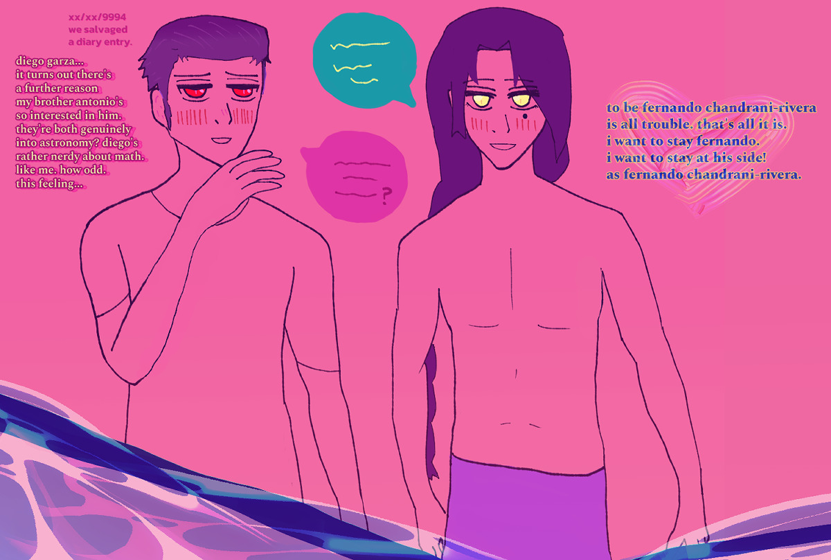 a sketch where both diego and fernando are blushing intensely, diego a little more so while soft in the eyes. he has red eyes, a small smile, as struck expression, has his hand by his chin. his black hair shown as violet is in a pomade back. fernando has a happy expression, with golden eyes and a warm grin. he has a long falling dark braid and is wearing a lavender-violet lungi only. they're conversing excitedly, with fernando having an aqua-teal speech bubble with golden script and diego having a hot pink speech bubble with red script and question mark at the end. it says on the left '[hidden date and month] and year 9994. we salvaged a diary entry. diego garza... it turns out there's a further reason my brother antonio's so interested in him. they're both genuinely into astronomy? diego's rather nerdy about math. like me. how odd. this feeling...' the script is bright yellow over hot pink aside from the note of finding a diary entry, which is just hot pink. by fernando on the right it says 'to be fenrando chandrani-rivera is all trouble. that's all it is. i want to stay fernando. i want to stay at his side! as fernando chandrani-rivera.' there's a slight ocean motif at the bottom.