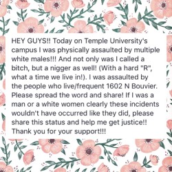 sugarmacaron:  fridacashflow:  HEY GUYS!! Today on Temple University’s campus I was physically assaulted by multiple white males!!! And not only was I called a bitch, but a nigger as well! (With a hard “R”, what a time we live in!). I was assaulted