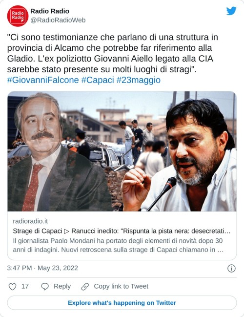 "Ci sono testimonianze che parlano di una struttura in provincia di Alcamo che potrebbe far riferimento alla Gladio. L'ex poliziotto Giovanni Aiello legato alla CIA sarebbe stato presente su molti luoghi di stragi".#GiovanniFalcone #Capaci #23maggiohttps://t.co/ThCDhnrZYn  — Radio Radio (@RadioRadioWeb) May 23, 2022