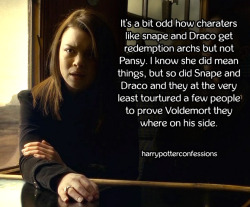 harrypotterconfessions:  It’s a bit odd how charaters like Snape and Draco get redemption archs but not Pansy. I know she did mean things, but so did Snape and Draco and they at the very least tourtured a few people to prove Voldemort they where on