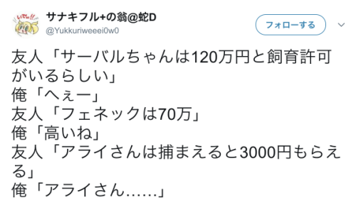 dekoi2501post:サナキフル+の翁@蛇Dさんのツイート: “友人「サーバルちゃんは120万円と飼育許可がいるらしい」 俺「へぇー」 友人「フェネックは70万」 俺「高いね」 友人「アライさんは捕まえると3000円もらえる」