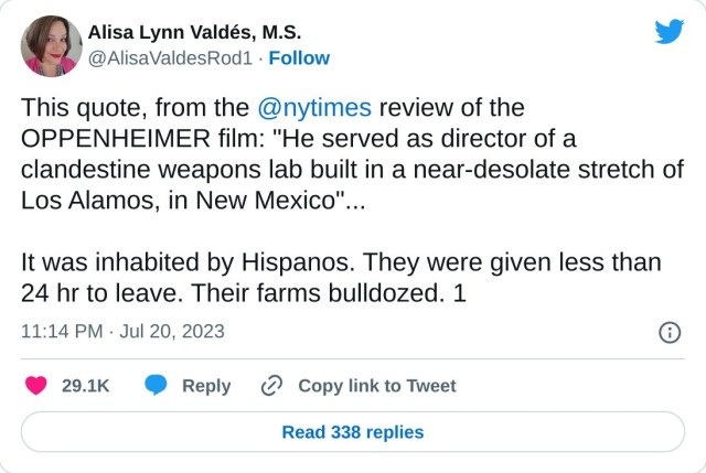 This quote, from the @nytimes review of the OPPENHEIMER film: "He served as director of a clandestine weapons lab built in a near-desolate stretch of Los Alamos, in New Mexico"...

It was inhabited by Hispanos. They were given less than 24 hr to leave. Their farms bulldozed. 1

— Alisa Lynn Valdés, M.S. (@AlisaValdesRod1) July 20, 2023