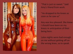 “That is just so sweet.” Said Amy’s friend from work.“He dropped to his knees as soon as he saw us”Any was less pleased. She knew I should have been on my knees in anticipation of their being here.Latex nights were bad enough on me without getting