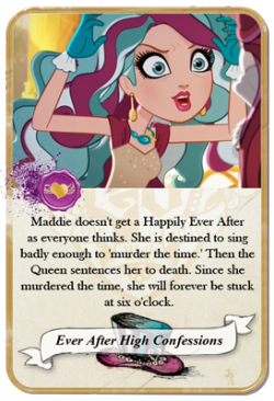 everafterhighconfessions:  Maddie doesn’t get a Happily Ever After as everyone thinks. She is destined to sing badly enough to ‘murder the time.’ Then the Queen sentences her to death. Since she murdered the time, she will forever be stuck at six